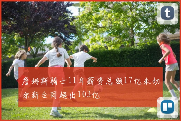 詹姆斯骑士11年薪资总额17亿米切尔新合同超出103亿