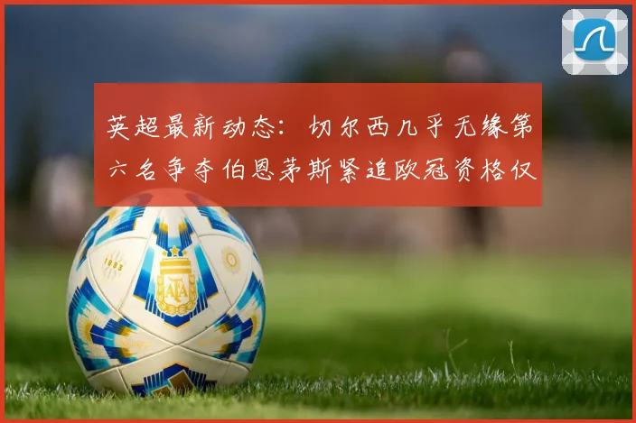 英超最新动态：切尔西几乎无缘第六名争夺伯恩茅斯紧追欧冠资格仅差三分