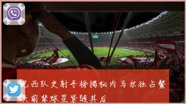 巴西队史射手榜揭秘内马尔独占鳌头前辈球星紧随其后