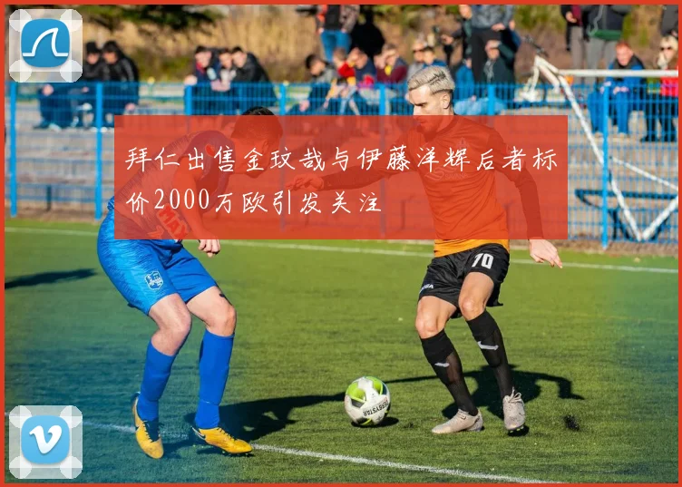 拜仁出售金玟哉与伊藤洋辉后者标价2000万欧引发关注
