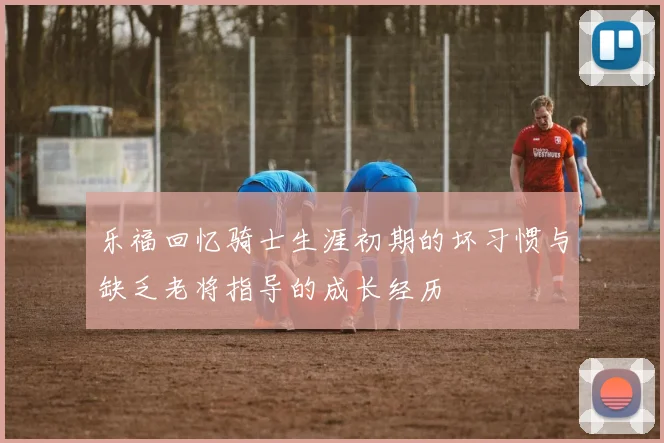乐福回忆骑士生涯初期的坏习惯与缺乏老将指导的成长经历