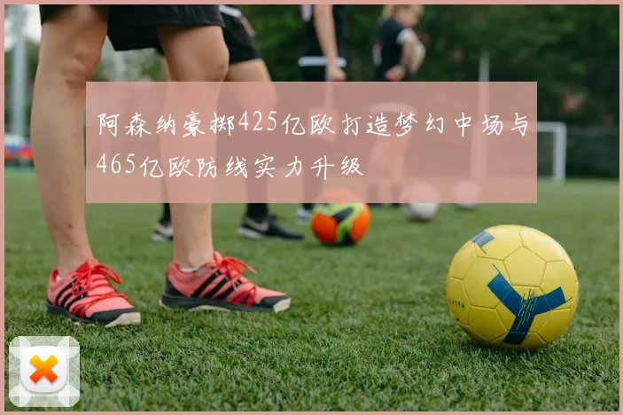 阿森纳豪掷425亿欧打造梦幻中场与465亿欧防线实力升级