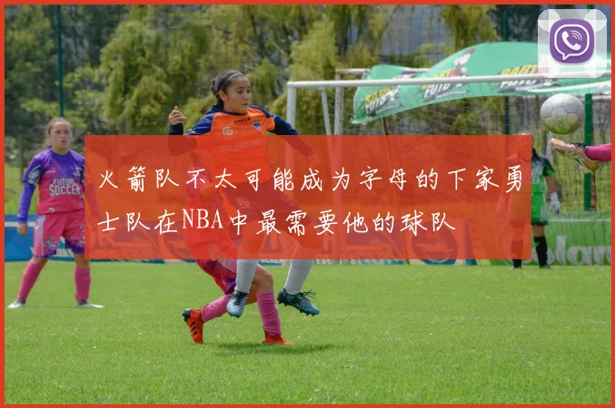 火箭队不太可能成为字母的下家勇士队在NBA中最需要他的球队