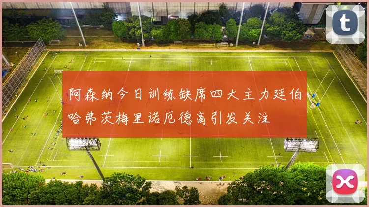 阿森纳今日训练缺席四大主力廷伯哈弗茨梅里诺厄德高引发关注