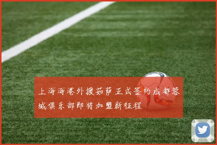 上海海港外援茹萨正式签约成都蓉城俱乐部即将加盟新征程