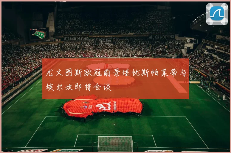 尤文图斯欧冠前景堪忧斯帕莱蒂与埃尔坎即将会谈