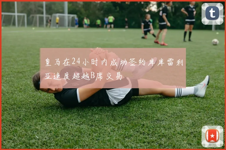 皇马在24小时内成功签约库库雷利亚速度超越B席交易