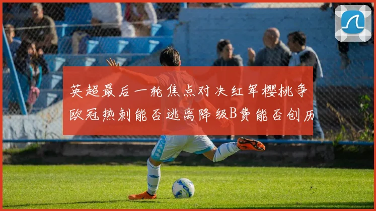 英超最后一轮焦点对决红军樱桃争欧冠热刺能否逃离降级B费能否创历史新高