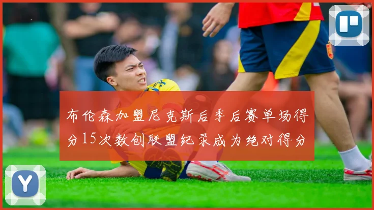 布伦森加盟尼克斯后季后赛单场得分15次数创联盟纪录成为绝对得分王