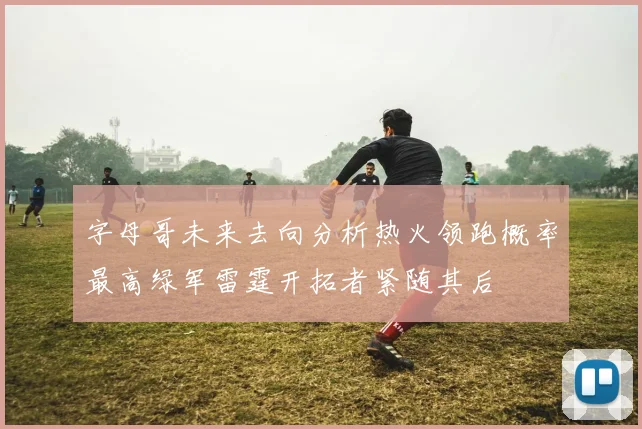 字母哥未来去向分析热火领跑概率最高绿军雷霆开拓者紧随其后