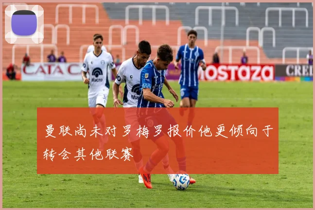 曼联尚未对罗梅罗报价他更倾向于转会其他联赛