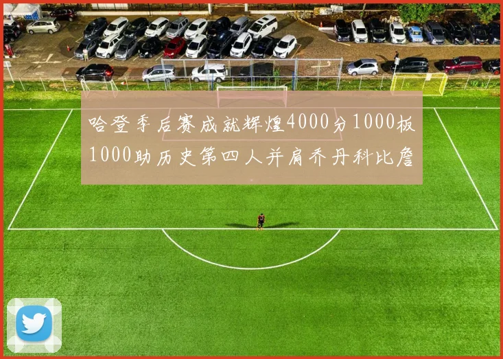哈登季后赛成就辉煌4000分1000板1000助历史第四人并肩乔丹科比詹姆斯
