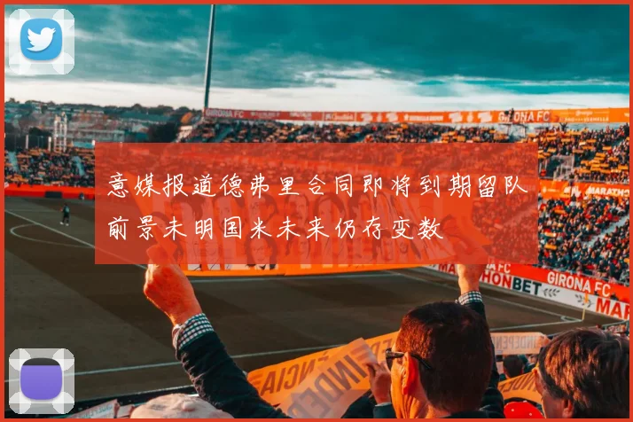 意媒报道德弗里合同即将到期留队前景未明国米未来仍存变数