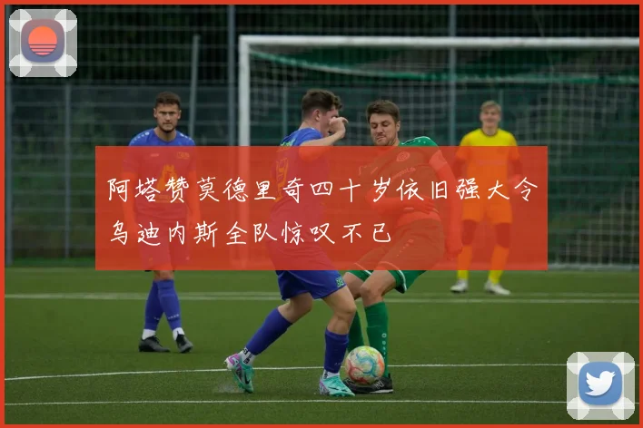 阿塔赞莫德里奇四十岁依旧强大令乌迪内斯全队惊叹不已