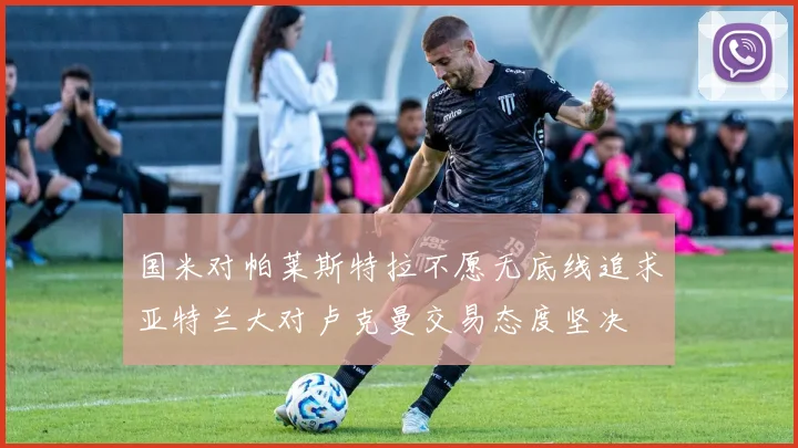 国米对帕莱斯特拉不愿无底线追求亚特兰大对卢克曼交易态度坚决