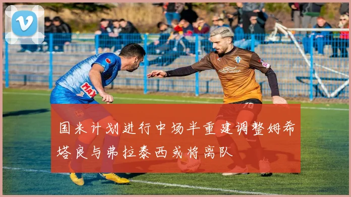 国米计划进行中场半重建调整姆希塔良与弗拉泰西或将离队