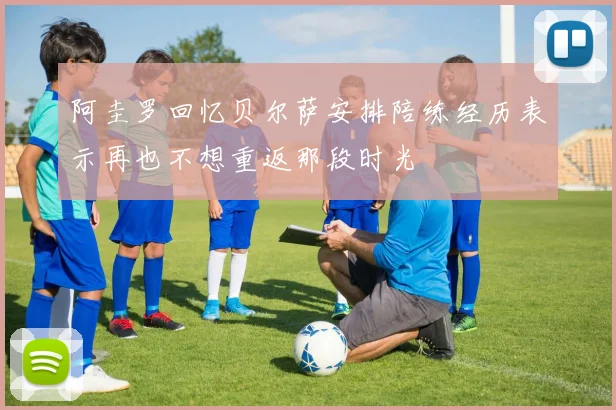阿圭罗回忆贝尔萨安排陪练经历表示再也不想重返那段时光