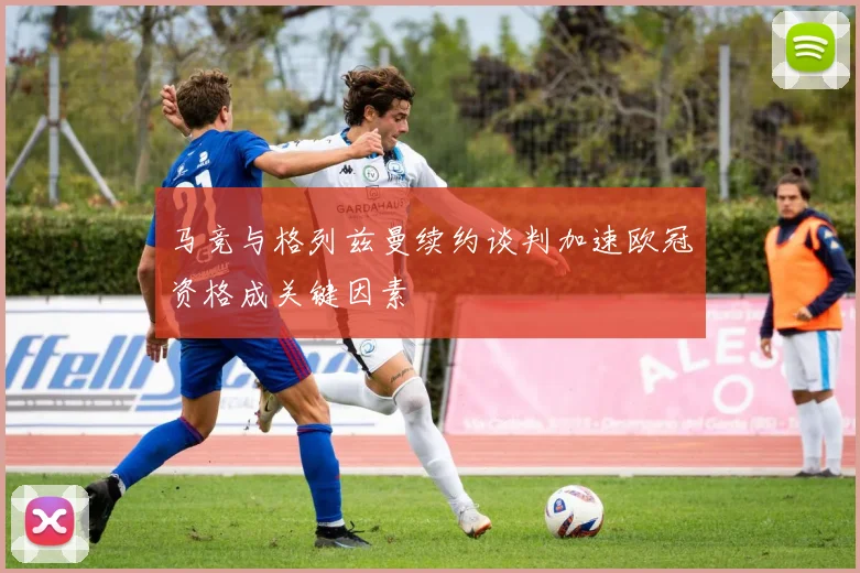 马竞与格列兹曼续约谈判加速欧冠资格成关键因素