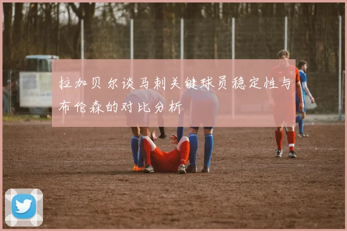拉加贝尔谈马刺关键球员稳定性与布伦森的对比分析