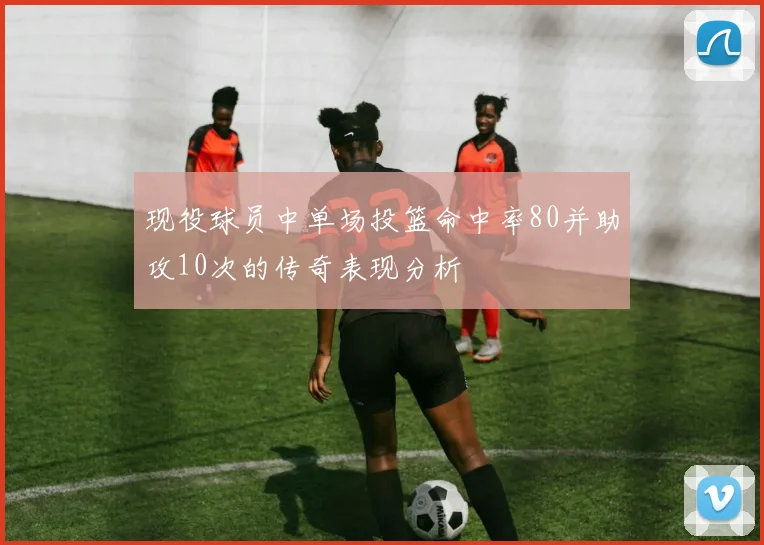 现役球员中单场投篮命中率80并助攻10次的传奇表现分析