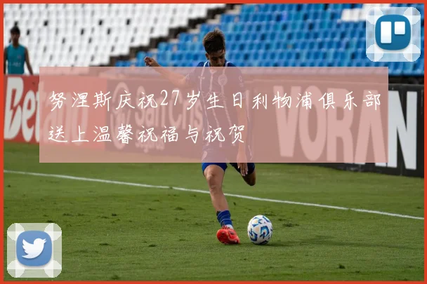 努涅斯庆祝27岁生日利物浦俱乐部送上温馨祝福与祝贺