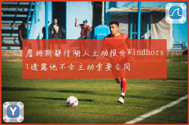 詹姆斯静待湖人主动报价Windhorst透露他不会主动索要合同