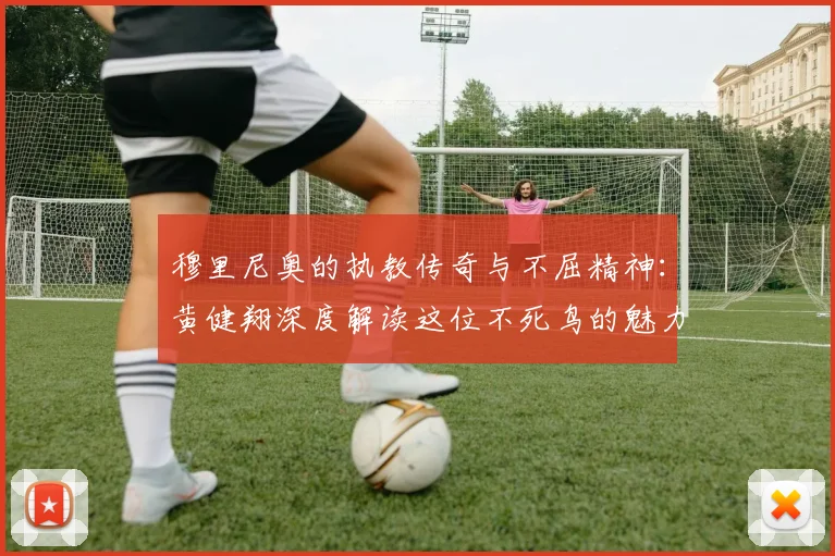 穆里尼奥的执教传奇与不屈精神：黄健翔深度解读这位不死鸟的魅力