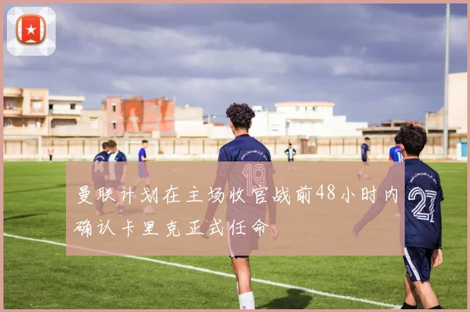 曼联计划在主场收官战前48小时内确认卡里克正式任命