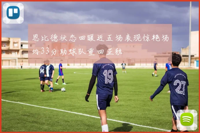 恩比德状态回暖近五场表现惊艳场均33分助球队重回正轨