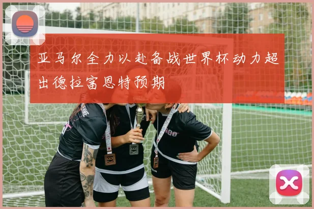 亚马尔全力以赴备战世界杯动力超出德拉富恩特预期