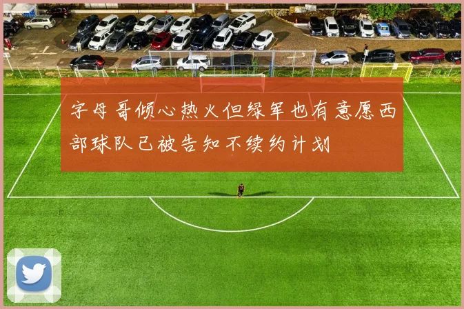 字母哥倾心热火但绿军也有意愿西部球队已被告知不续约计划