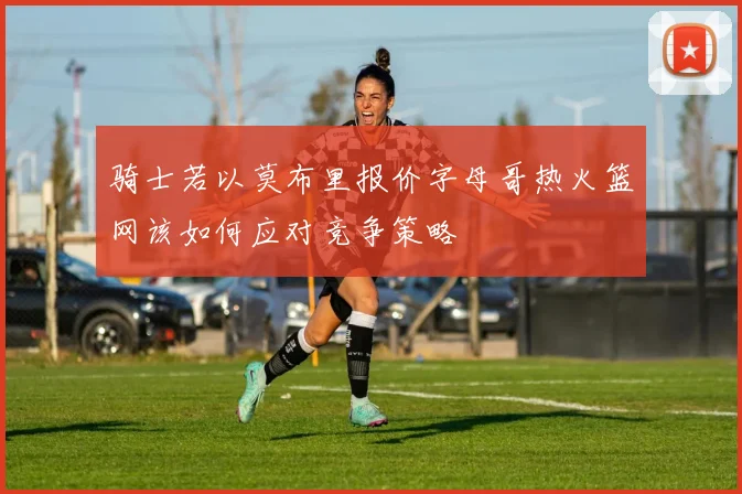 骑士若以莫布里报价字母哥热火篮网该如何应对竞争策略