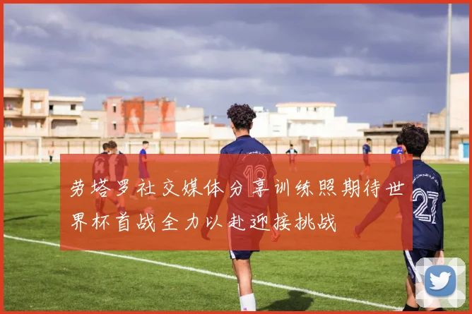 劳塔罗社交媒体分享训练照期待世界杯首战全力以赴迎接挑战